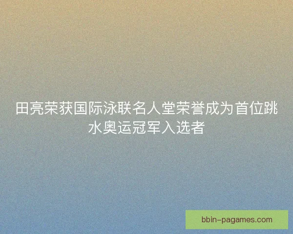田亮荣获国际泳联名人堂荣誉成为首位跳水奥运冠军入选者