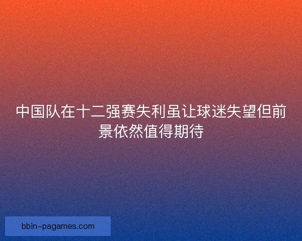 中国队在十二强赛失利虽让球迷失望但前景依然值得期待