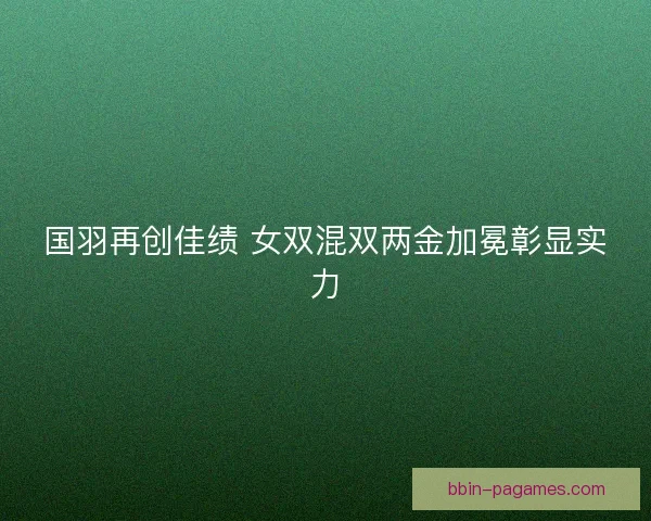国羽再创佳绩 女双混双两金加冕彰显实力