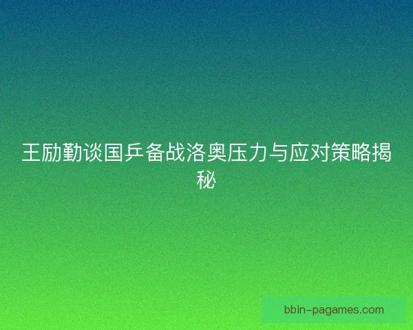 王励勤谈国乒备战洛奥压力与应对策略揭秘