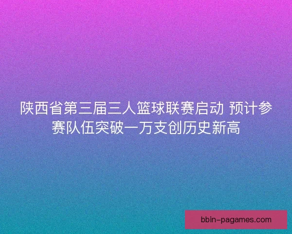 陕西省第三届三人篮球联赛启动 预计参赛队伍突破一万支创历史新高