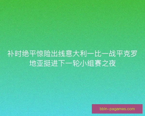 补时绝平惊险出线意大利一比一战平克罗地亚挺进下一轮小组赛之夜