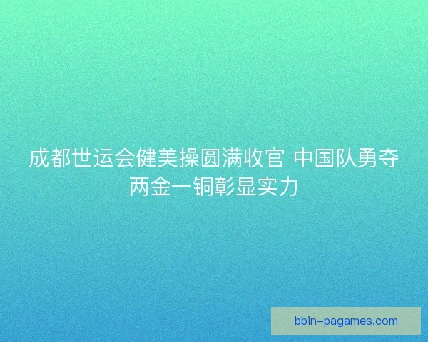 成都世运会健美操圆满收官 中国队勇夺两金一铜彰显实力