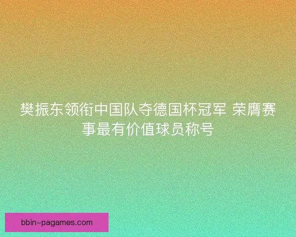 樊振东领衔中国队夺德国杯冠军 荣膺赛事最有价值球员称号 樊振东领衔中国队夺德国杯冠军 荣膺赛事最有价值球员称号