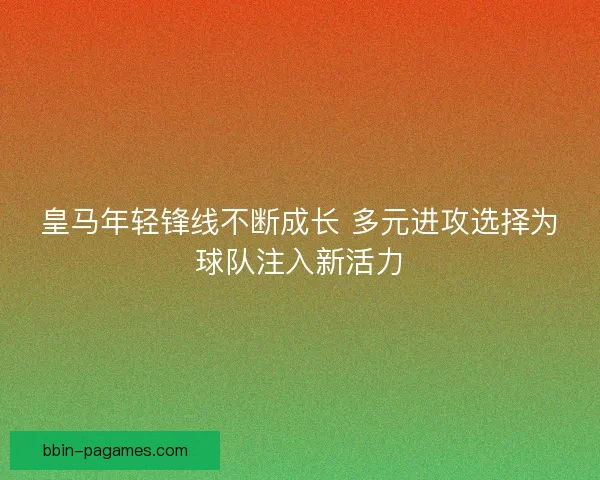 皇马年轻锋线不断成长 多元进攻选择为球队注入新活力 皇马年轻锋线不断成长 多元进攻选择为球队注入新活力