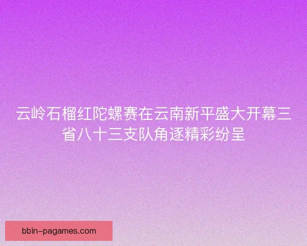 云岭石榴红陀螺赛在云南新平盛大开幕三省八十三支队角逐精彩纷呈 云岭石榴红陀螺赛在云南新平盛大开幕三省八十三支队角逐精彩纷呈