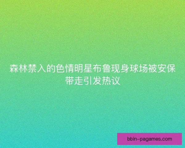 森林禁入的色情明星布鲁现身球场被安保带走引发热议 森林禁入的色情明星布鲁现身球场被安保带走引发热议