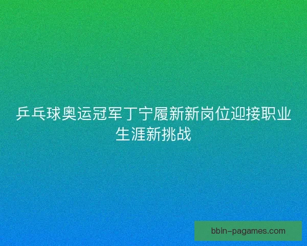 乒乓球奥运冠军丁宁履新新岗位迎接职业生涯新挑战 乒乓球奥运冠军丁宁履新新岗位迎接职业生涯新挑战