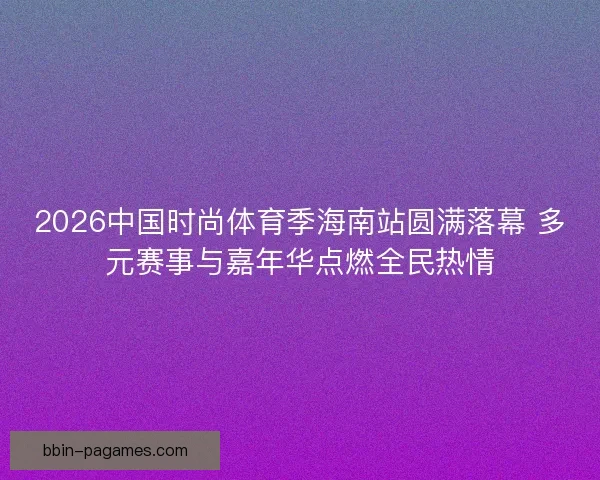 2026中国时尚体育季海南站圆满落幕 多元赛事与嘉年华点燃全民热情
