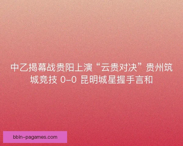 中乙揭幕战贵阳上演 “云贵对决” 贵州筑城竞技 0-0 昆明城星握手言和