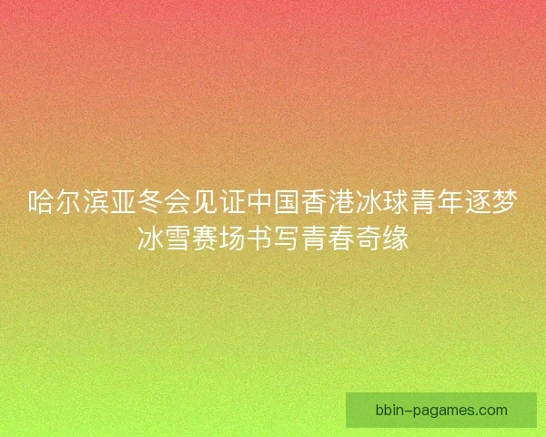 哈尔滨亚冬会见证中国香港冰球青年逐梦冰雪赛场书写青春奇缘