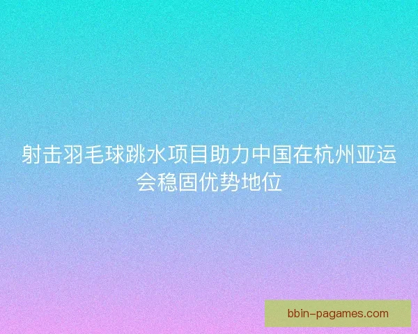 射击羽毛球跳水项目助力中国在杭州亚运会稳固优势地位